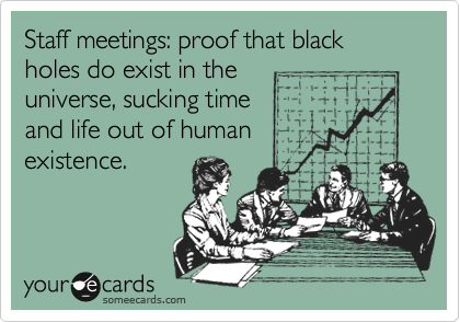 Staff meetings: proof that black holes do exist in the
universe, sucking time
and life out of human
existence.