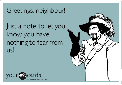 Greetings, neighbour!

Just a note to let you
know you have
nothing to fear from
us!