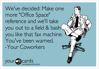 We've decided: Make one
more "Office Space"
reference and we'll take
you out to a field & bash
you like that fax machine.
You've been warned.
-Your Coworkers 