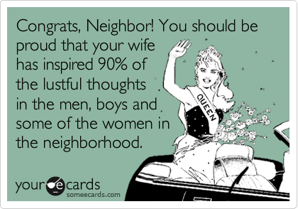 Congrats, Neighbor! You should be proud that your wife
has inspired 90% of
the lustful thoughts
in the men, boys and
some of the women in
the neighborhood.