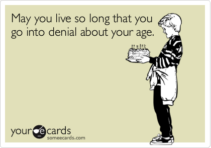 May you live so long that you
go into denial about your age.