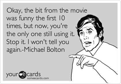 Okay, the bit from the movie
was funny the first 10
times, but now, you're
the only one still using it.
Stop it. I won't tell you
again.-Michael Bolton