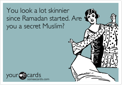 You look a lot skinnier
since Ramadan started. Are
you a secret Muslim?
