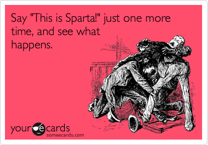 Say "This is Sparta!" just one more time, and see what
happens.