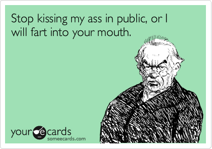 Stop kissing my ass in public, or I will fart into your mouth. 

