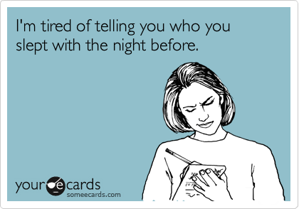 I'm tired of telling you who you slept with the night before.