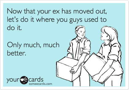 Now that your ex has moved out, let's do it where you guys used to do it.

Only much, much
better.
