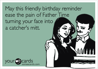 May this friendly birthday reminder ease the pain of Father Time turning your face into
a catcher's mitt.