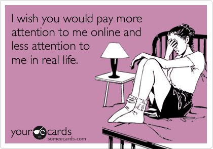 I wish you would pay more
attention to me online and
less attention to
me in real life.