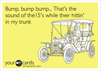 Bump, bump bump... That's the sound of the15's while their hittin' in my trunk