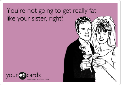 You're not going to get really fat like your sister, right?