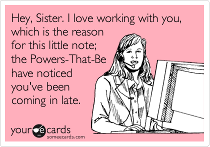 Hey, Sister. I love working with you, which is the reason
for this little note;
the Powers-That-Be
have noticed
you've been
coming in late.