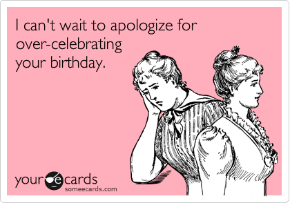 I can't wait to apologize for
over-celebrating
your birthday.