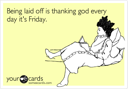 Being laid off is thanking god every day it's Friday.