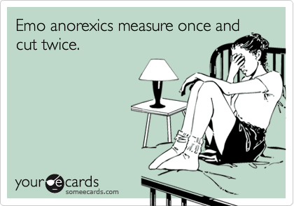 Emo anorexics measure once and
cut twice.