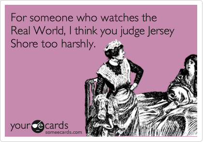 For someone who watches the Real World, I think you judge Jersey Shore too harshly.
