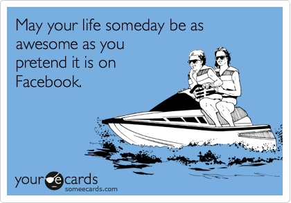 May your life someday be as awesome as you 
pretend it is on
Facebook.