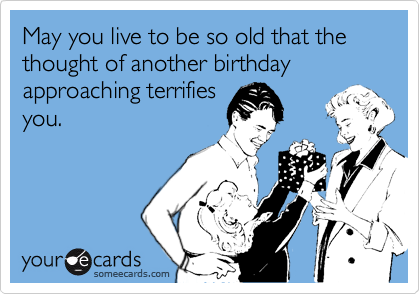 May you live to be so old that the thought of another birthday approaching terrifies
you.