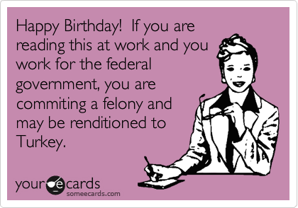 Happy Birthday!  If you are
reading this at work and you
work for the federal
government, you are
commiting a felony and
may be renditioned to
Turkey.