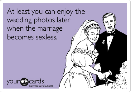 At least you can enjoy the
wedding photos later
when the marriage
becomes sexless.
