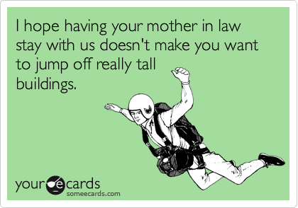 I hope having your mother in law stay with us doesn't make you want to jump off really tall
buildings.