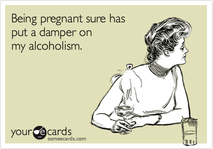 Being pregnant sure has 
put a damper on
my alcoholism.