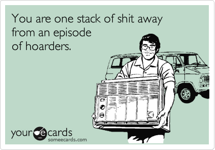 You are one stack of shit away from an episode
of hoarders.