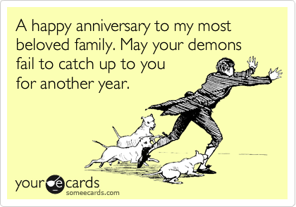 A happy anniversary to my most
beloved family. May your demons
fail to catch up to you
for another year.
