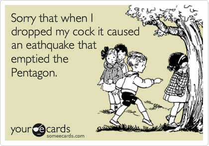 Sorry that when I 
dropped my cock it caused
an eathquake that
emptied the
Pentagon.