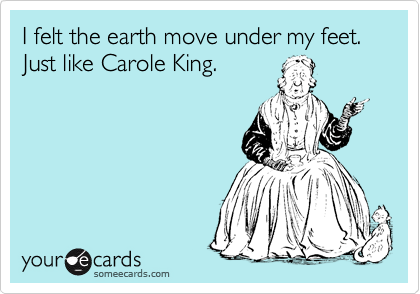 I felt the earth move under my feet. Just like Carole King.