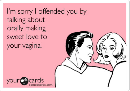 I'm sorry I offended you by
talking about 
orally making 
sweet love to 
your vagina.