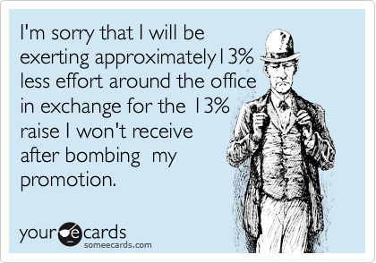 I'm sorry that I will be
exerting approximately13%
less effort around the office
in exchange for the 13%
raise I won't receive
after bombing  my
promotion. 