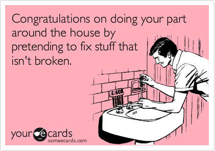 Congratulations on doing your part around the house by
pretending to fix stuff that
isn't broken.