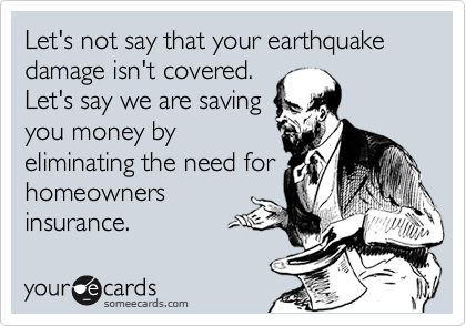 Let's not say that your earthquake damage isn't covered.
Let's say we are saving
you money by
eliminating the need for
homeowners
insurance.  