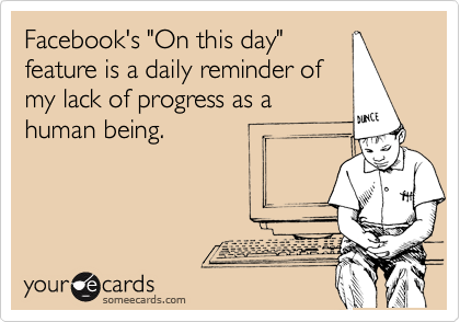 Facebook's "On this day"
feature is a daily reminder of
my lack of progress as a
human being. 