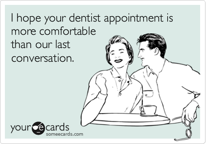 I hope your dentist appointment is more comfortable
than our last
conversation.