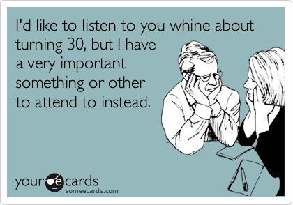 I'd like to listen to you whine about turning 30, but I have
a very important
something or other
to attend to instead.