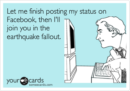 Let me finish posting my status on Facebook, then I'll
join you in the
earthquake fallout.