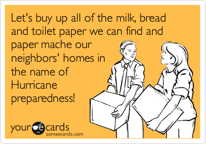 Let's buy up all of the milk, bread and toilet paper we can find and paper mache our
neighbors' homes in
the name of
Hurricane
preparedness!