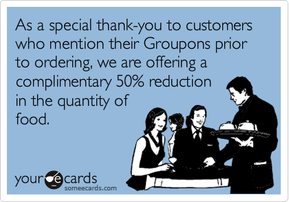 As a special thank-you to customers who mention their Groupons prior to ordering, we are offering a 
complimentary 50% reduction
in the quantity of
food.