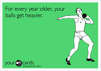For every year older, your
balls get heavier.