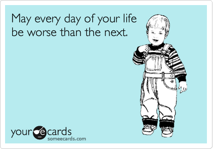 May every day of your life 
be worse than the next. 