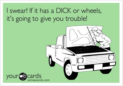 I swear! If it has a DICK or wheels, it's going to give you trouble!