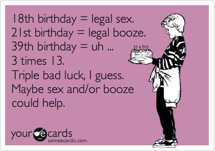 18th birthday = legal sex.
21st birthday = legal booze.
39th birthday = uh ...
3 times 13.
Triple bad luck, I guess.
Maybe sex and/or booze
could help.