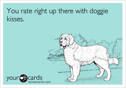 You rate right up there with doggie kisses.