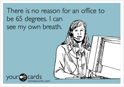 There is no reason for an office to be 65 degrees. I can
see my own breath.