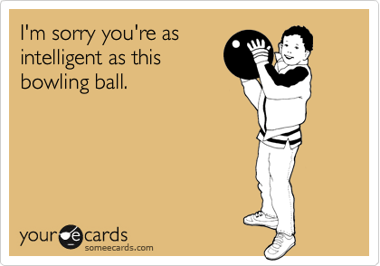 I'm sorry you're as
intelligent as this
bowling ball.