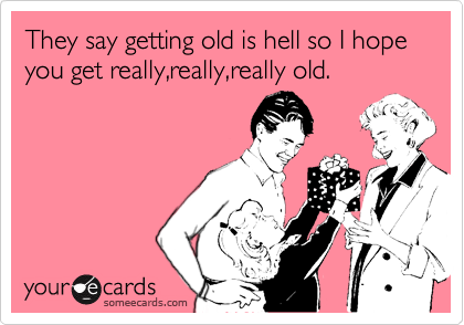 They say getting old is hell so I hope you get really,really,really old.