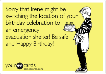Sorry that Irene might be
switching the location of your
birthday celebration to
an emergency
evacuation shelter! Be safe
and Happy Birthday!