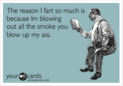 The reason I fart so much is
because Im blowing
out all the smoke you
blow up my ass.